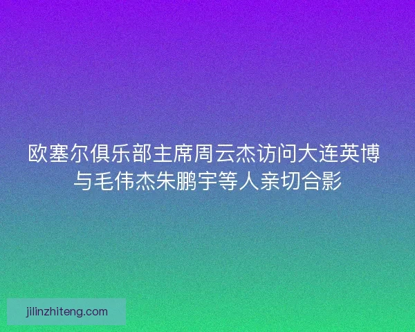 欧塞尔俱乐部主席周云杰访问大连英博 与毛伟杰朱鹏宇等人亲切合影