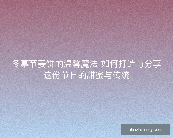 冬幕节姜饼的温馨魔法 如何打造与分享这份节日的甜蜜与传统