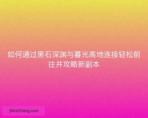 如何通过黑石深渊与暮光高地连接轻松前往并攻略新副本