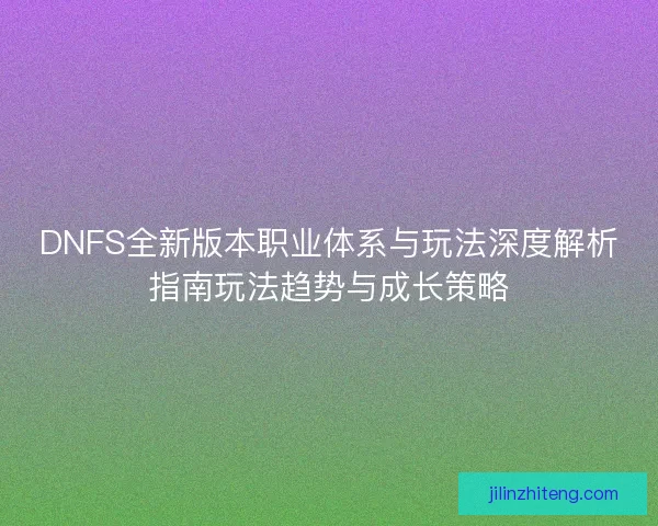 DNFS全新版本职业体系与玩法深度解析指南玩法趋势与成长策略