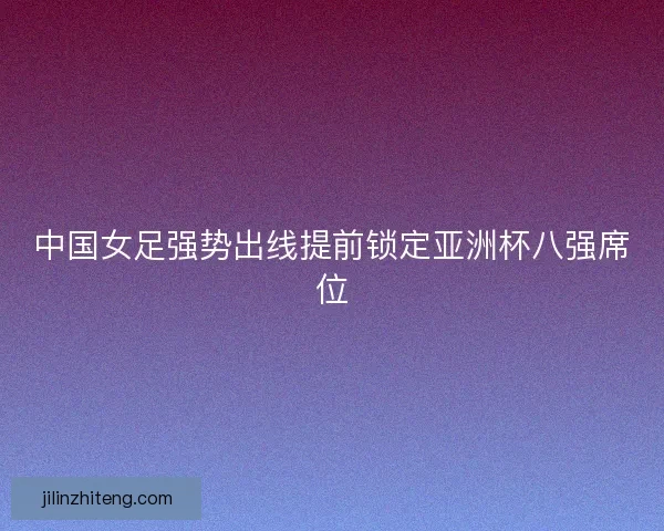 中国女足强势出线提前锁定亚洲杯八强席位