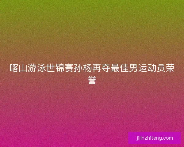 喀山游泳世锦赛孙杨再夺最佳男运动员荣誉