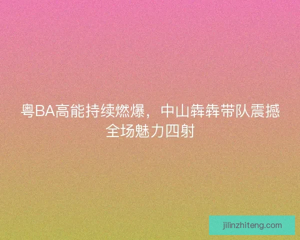 粤BA高能持续燃爆，中山犇犇带队震撼全场魅力四射