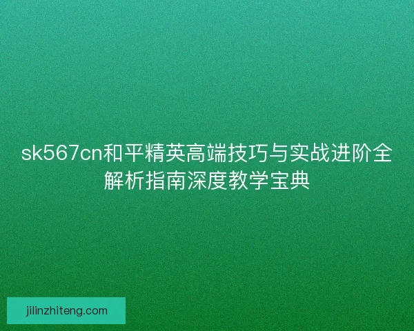 sk567cn和平精英高端技巧与实战进阶全解析指南深度教学宝典